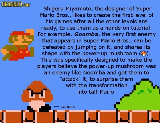 CRACKED COM Shigeru Miyamoto, the designer of Super Mario Bros., likes to create the first level of his games after all the other levels are ready, to use them as a hands-on tutorial. For example, Goomba, the very first enemy that appears in Super Mario Bros., can be defeated by jumping on it, and shares its shape with the power-up mushroom ( (o). This was specifically designed to make the players believe the power-up mushroom was an enemy like Goomba and get them to attack it, to surprise them with the transformation into tall-Mario. GOOMBA