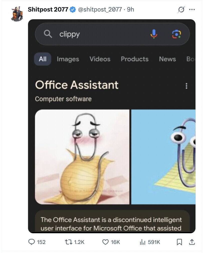 Shitpost 2077 @shitpost_2077 . 9h s ... clippy All Images Videos Products News Во Office Assistant Computer software The Office Assistant is a discontinued intelligent user interface for Microsoft Office that assisted 152 1.2K 16K 591K