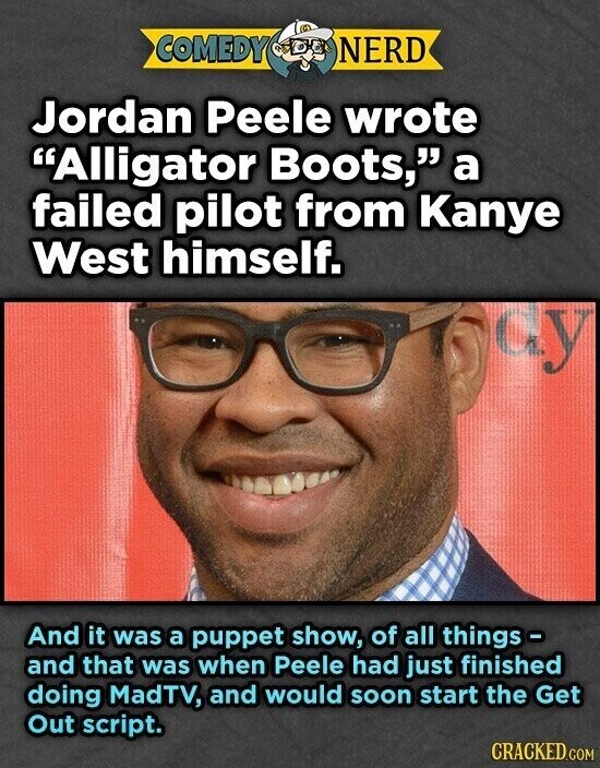 COMEDY NERD Jordan Peele wrote Alligator Boots, a failed pilot from Kanye West himself. cy And it was a puppet show, of all things - and that was when Peele had just finished doing MadTV, and would soon start the Get Out script. CRACKED.COM