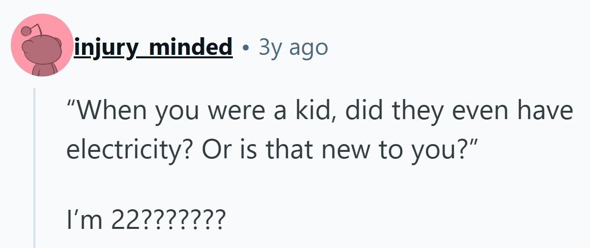 injury minded . 3y ago When you were a kid, did they even have electricity? Or is that new to you? I'm 22??????? 