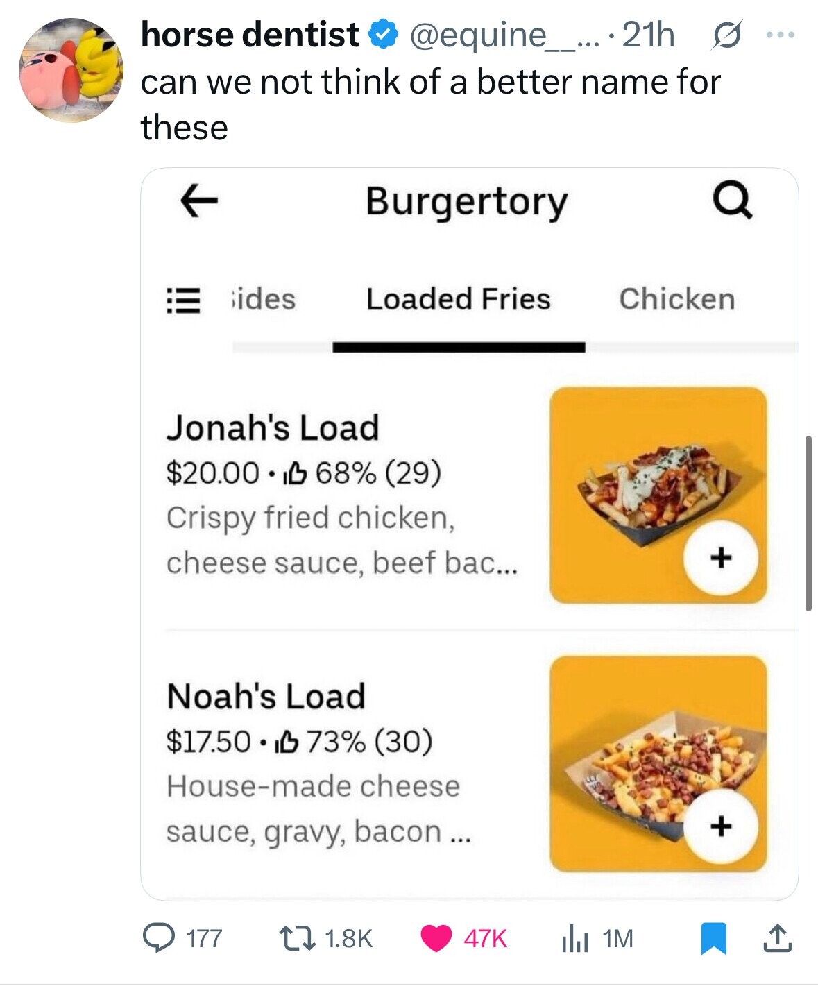 horse dentist @equine_... 21h G ... can we not think of a better name for these Burgertory ides Loaded Fries Chicken Jonah's Load $20.00 IL 68% (29) Crispy fried chicken, + cheese sauce, beef bac... Noah's Load $17.50 IB 73% (30) House-made cheese + sauce, gravy, bacon ... 177 1.8K 47K 1M