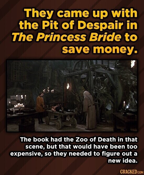They came up with the Pit of Despair in The Princess Bride to save money. The book had the Zoo of Death in that scene, but that would have been too expensive, so they needed to figure out a new idea. CRACKED.COM