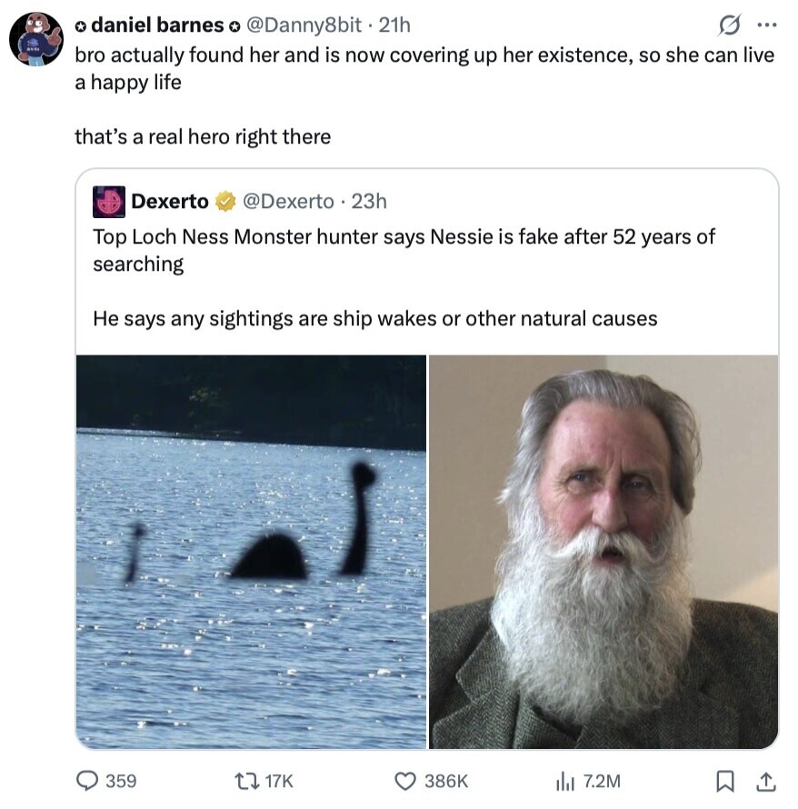 s ... * daniel barnes o @Danny8bit . 21h bro actually found her and is now covering up her existence, so she can live a happy life that's a real hero right there Dexerto @Dexerto 23h Top Loch Ness Monster hunter says Nessie is fake after 52 years of searching Не says any sightings are ship wakes or other natural causes 359 17K 386K 7.2M 