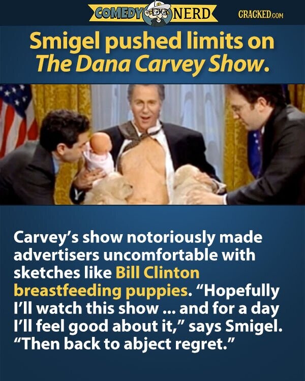 COMEDY NERD CRACKED.COM Smigel pushed limits on The Dana Carvey Show. Carvey's show notoriously made advertisers uncomfortable with sketches like Bill Clinton breastfeeding puppies. Hopefully I'll watch this show ... and for a day I'll feel good about it, says Smigel. Then back to abject regret.