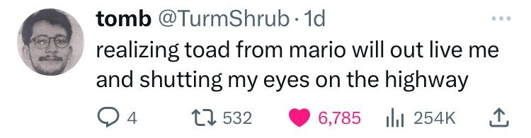 tomb @TurmShrub. 1d ... realizing toad from mario will out live me and shutting my eyes on the highway 4 532 6,785 254K
