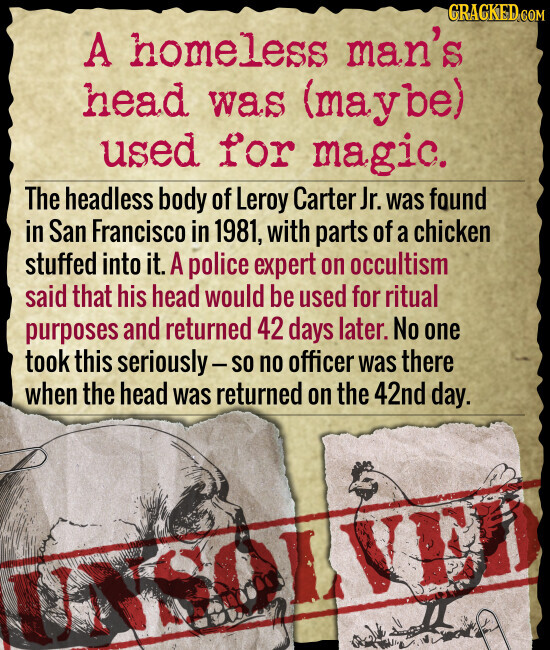 GRACKED.COM A homeless man's head was (maybe) used for magic. The headless body of Leroy Carter Jr. was found in San Francisco in 1981, with parts of a chicken stuffed into it. A police expert on occultism said that his head would be used for ritual purposes and returned 42 days later. No one took this seriously-so no officer was there when the head was returned on the 42nd day. UNS