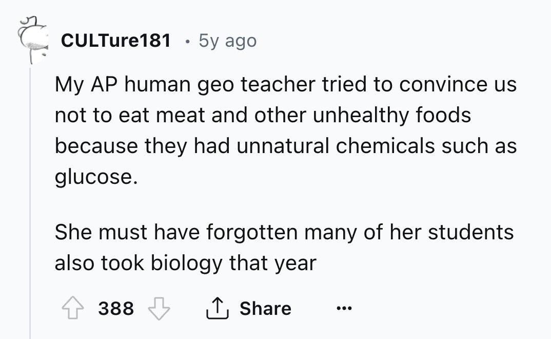 CULTure181 . 5y ago My AP human geo teacher tried to convince us not to eat meat and other unhealthy foods because they had unnatural chemicals such as glucose. She must have forgotten many of her students also took biology that year 388 Share ... 