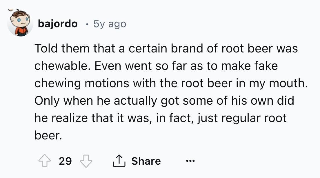 bajordo . 5y ago Told them that a certain brand of root beer was chewable. Even went so far as to make fake chewing motions with the root beer in my mouth. Only when he actually got some of his own did he realize that it was, in fact, just regular root beer. Share 29 ... 