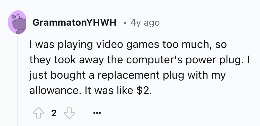 GrammatonYHWH 4y ago I was playing video games too much, so they took away the computer's power plug. I just bought a replacement plug with my allowance. It was like $2. 2 ...