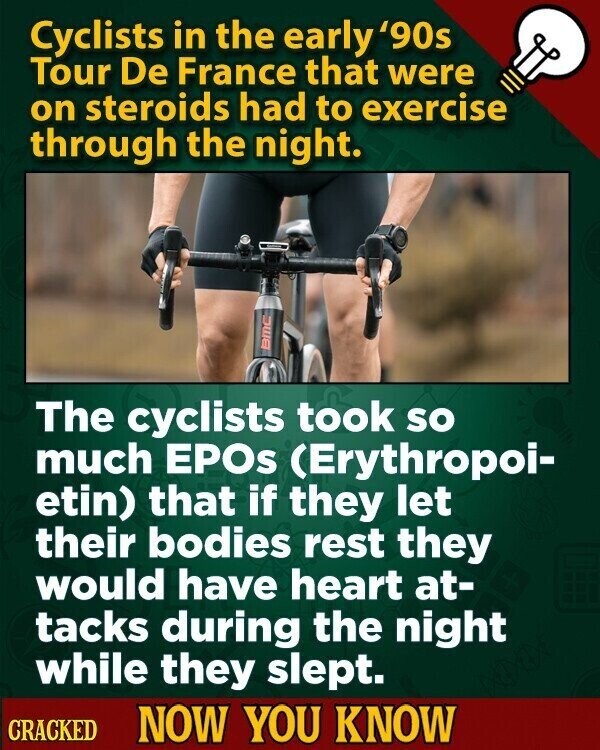 Cyclists in the early '90s Tour De France that were on steroids had to exercise through the night. BMC The cyclists took so much EPOs (Erythropoi- etin) that if they let their bodies rest they would have heart at- tacks during the night while they slept. CRACKED NOW YOU KNOW