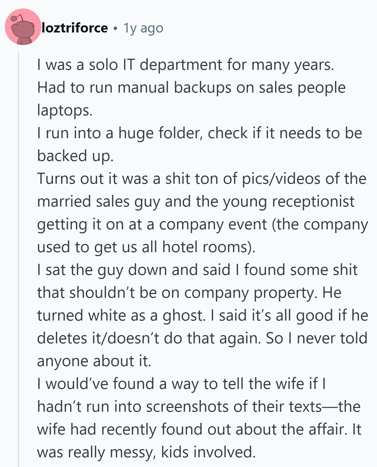 loztriforce 1y ago I was a solo IT department for many years. Had to run manual backups on sales people laptops. I run into a huge folder, check if it needs to be backed up. Turns out it was a shit ton of pics/videos of the married sales guy and the young receptionist getting it on at a company event (the company used to get us all hotel rooms). I sat the guy down and said I found some shit that shouldn't be on company property. Не turned white as a ghost. I said it's all good if he deletes