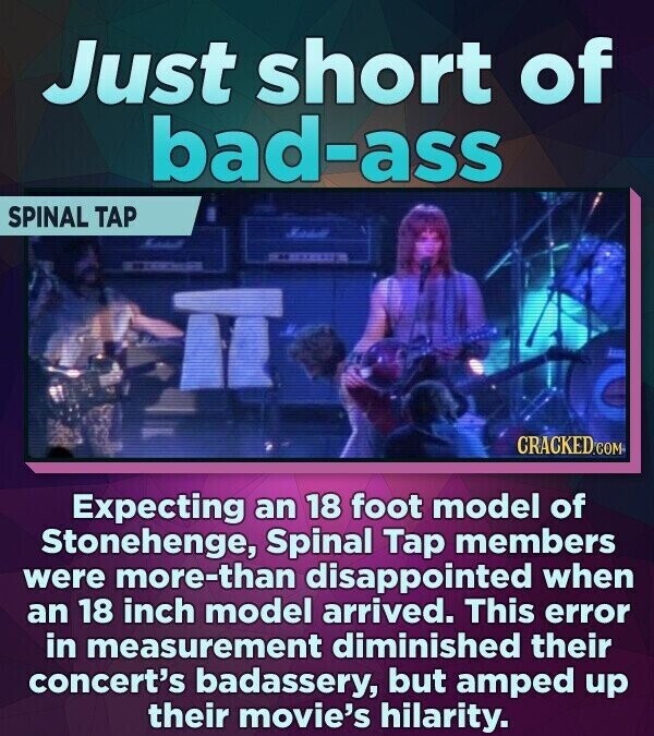 Just short of bad-ass SPINAL TAP CRACKED.COM Expecting an 18 foot model of Stonehenge, Spinal Tap members were more-than disappointed when an 18 inch model arrived. This error in measurement diminished their concert's badassery, but amped up their movie's hilarity.
