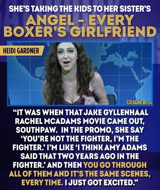SHE'S TAKING THE KIDS TO HER SISTER'S ANGEL - EVERY BOXER'S GIRLFRIEND HEIDI GARDNER CRACKED COM IT WAS WHEN THAT JAKE GYLLENHAAL RACHEL MCADAMS MOVIE CAME OUT, SOUTHPAW. IN THE PROMO, SHE SAY 'YOU'RE NOT THE FIGHTER, I'M THE FIGHTER.' I'M LIKE 'I THINK AMY ADAMS SAID THAT TWO YEARS AGO IN THE FIGHTER.' AND THEN YOU GO THROUGH ALL OF THEM AND IT'S THE SAME SCENES, EVERY TIME. I JUST GOT EXCITED.
