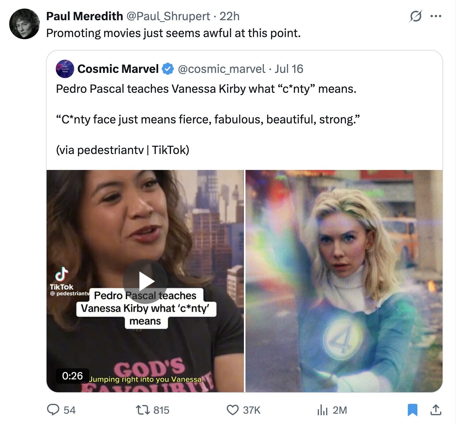 s ... Paul Meredith @Paul_Shrupert.2 22h Promoting movies just seems awful at this point. De News Cosmic Marvel @cosmic_marvel . Jul 16 Pedro Pascal teaches Vanessa Kirby what c*nty means. C*nty face just means fierce, fabulous, beautiful, strong. (via pedestriantv TikTok) TikTok @ pedestriantv Pedro Pascal teaches Vanessa Kirby what 'c*nty' means 4 0:26 GOD'S Jumping right into you Vanessa YOURH 54 815 37K del 2M