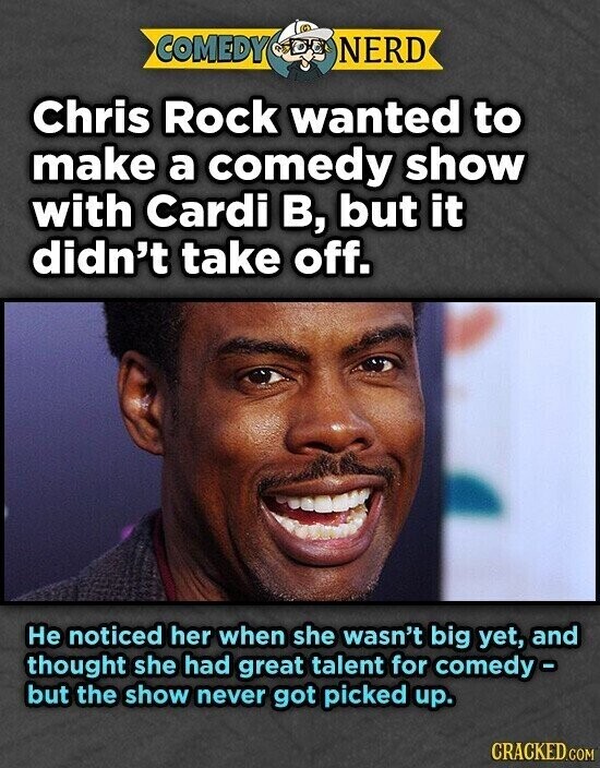 COMEDY NERD Chris Rock wanted to make a comedy show with Cardi B, but it didn't take off. Не noticed her when she wasn't big yet, and thought she had great talent for comedy- but the show never got picked up. CRACKED.COM