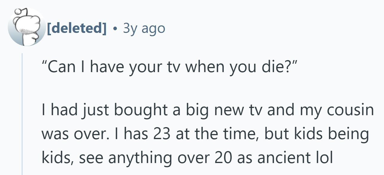  . 3y ago Can I have your tv when you die? | had just bought a big new tv and my cousin was over. I has 23 at the time, but kids being kids, see anything over 20 as ancient lol 