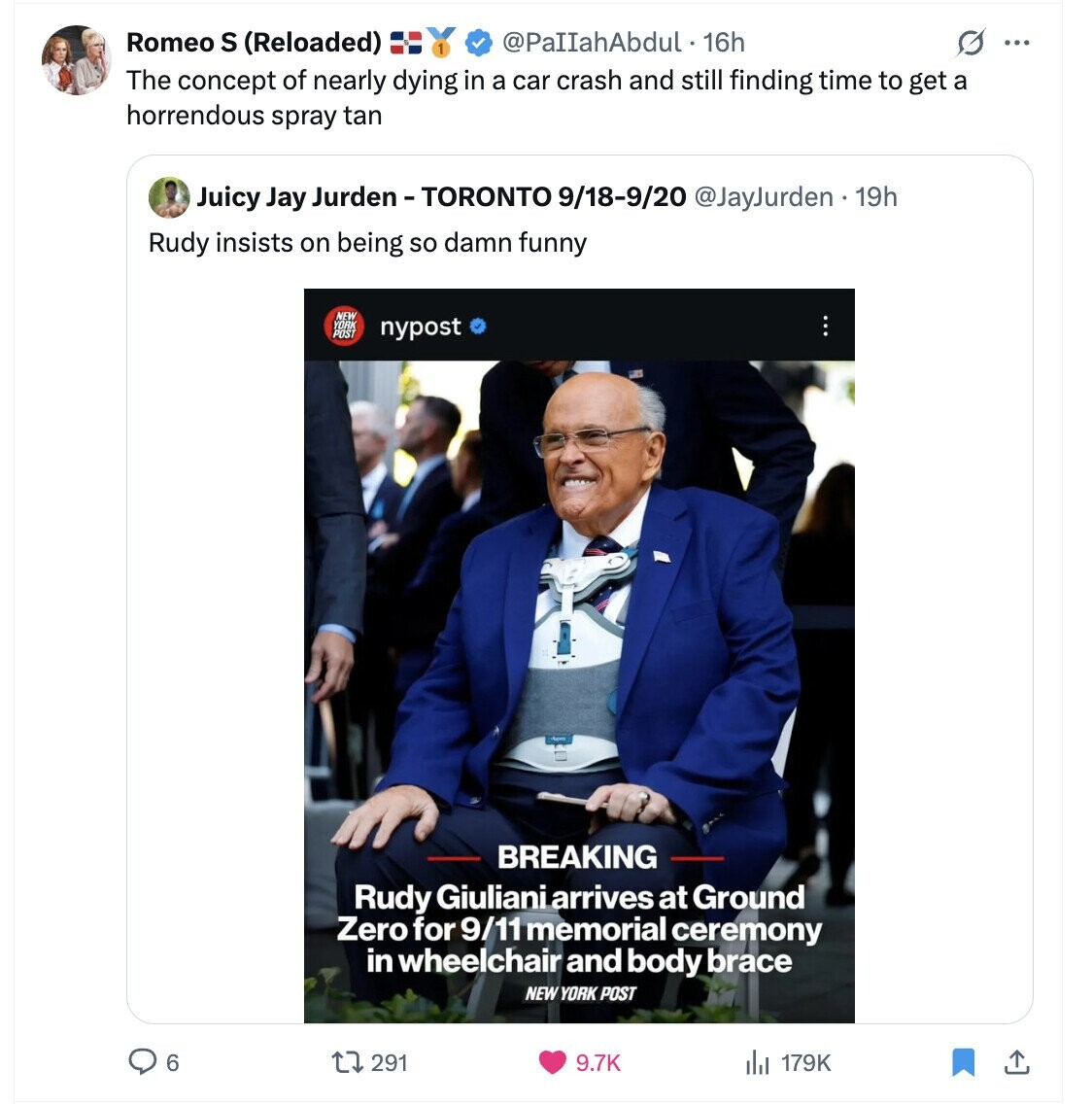 Romeo S (Reloaded) @PaIIahAbdul . 16h G ... The concept of nearly dying in a car crash and still finding time to get a horrendous spray tan Juicy Jay Jurden -TORONTO 9/18-9/20 @JayJurden 19h Rudy insists on being so damn funny NEW YORK nypost BREAKING Rudy Giuliani arrives at Ground Zero for 9/11 memorial ceremony in wheelchair and body brace NEW YORK POST 6 291 9.7K 179K