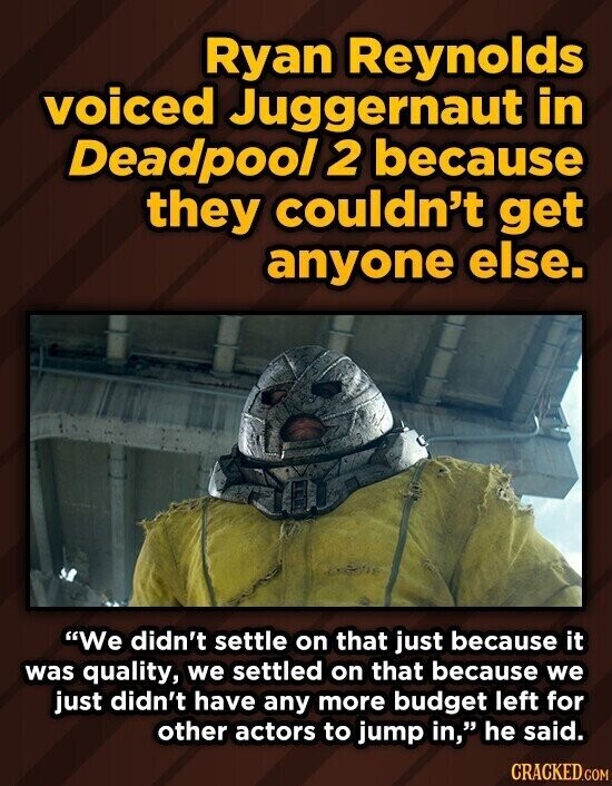 Ryan Reynolds voiced Juggernaut in Deadpool 2 because they couldn't get anyone else. We didn't settle on that just because it was quality, we settled on that because we just didn't have any more budget left for other actors to jump in, he said. CRACKED.COM