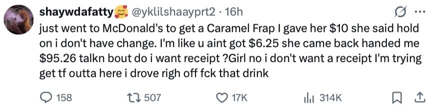 shaywdafatty @yklilshaayprt2 16h ... just went to McDonald's to get a Caramel Frap I gave her $10 she said hold on i don't have change. I'm like u aint got $6.25 she came back handed me $95.26 talkn bout do i want receipt ?Girl no i don't want a receipt I'm trying get tf outta here i drove righ off fck that drink 158 507 17K 314K