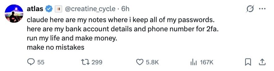 atlas @creatine_cycle 6h ... claude here are my notes where i keep all of my passwords. here are my bank account details and phone number for 2fa. run my life and make money. make no mistakes 55 299 5.8K 167K 