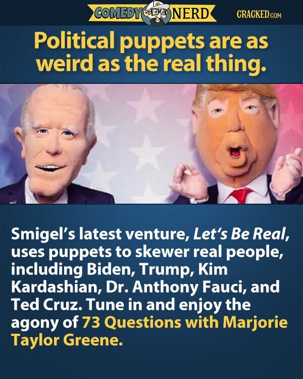 COMEDY NERD CRACKED.COM Political puppets are as weird as the real thing. Smigel's latest venture, Let's Be Real, uses puppets to skewer real people, including Biden, Trump, Kim Kardashian, Dr. Anthony Fauci, and Ted Cruz. Tune in and enjoy the agony of 73 Questions with Marjorie Taylor Greene.