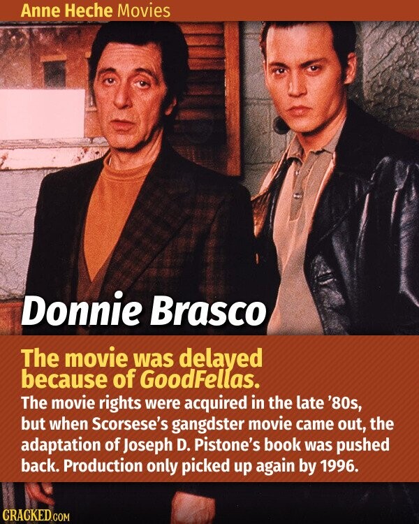 Anne Heche Movies Donnie Brasco The movie was delayed because of GoodFellas. The movie rights were acquired in the late '80s, but when Scorsese's gangdster movie came out, the adaptation of Joseph D. Pistone's book was pushed back. Production only picked up again by 1996. CRACKED.COM
