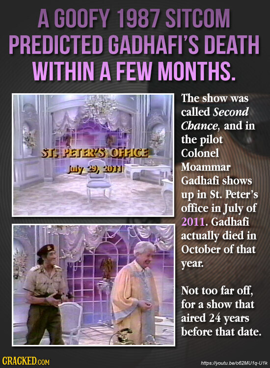 A GOOFY 1987 SITCOM PREDICTED GADHAFI'S DEATH WITHIN A FEW MONTHS. The show was called Second Chance, and in the pilot STJ PETER'S OFFICE Colonel Moammar July 29, 20TJ Gadhafi shows up in St. Peter's office in July of 2011. Gadhafi actually died in October of that year. Not too far off, for a show that aired 24 years before that date. CRACKED.COM https://youtu.be/o62MU1q-U1k