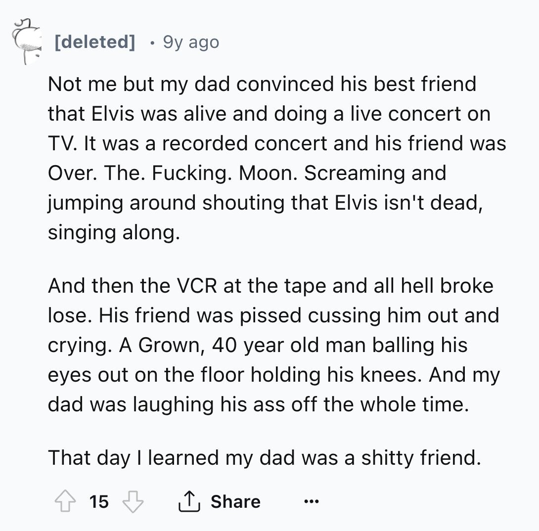[deleted] 9y ago Not me but my dad convinced his best friend that Elvis was alive and doing a live concert on TV. It was a recorded concert and his friend was Over. The. Fucking. Moon. Screaming and jumping around shouting that Elvis isn't dead, singing along. And then the VCR at the tape and all hell broke lose. His friend was pissed cussing him out and crying. A Grown, 40 year old man balling his eyes out on the floor holding his knees. And my dad was laughing his ass off the whole time. That day I learned my 