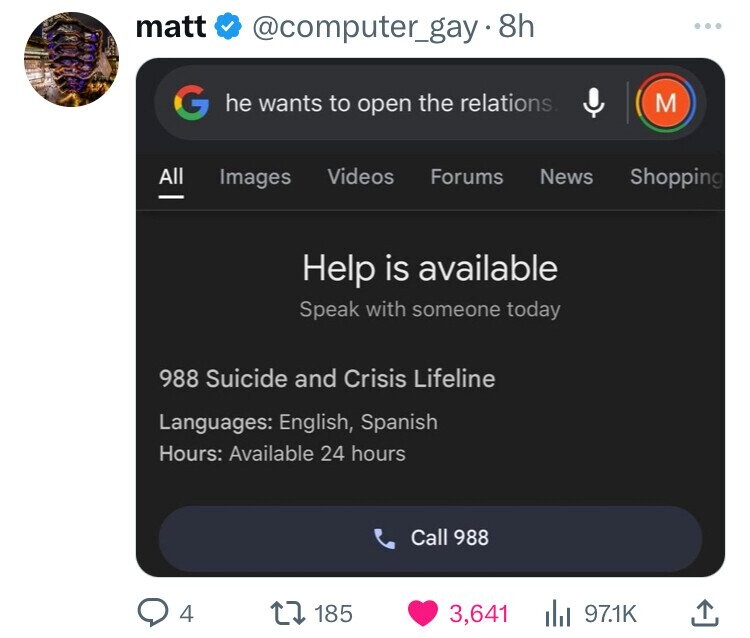 matt @computer_gay.8h ... G he wants to open the relations M All Videos Images Forums News Shopping Help is available Speak with someone today 988 Suicide and Crisis Lifeline Languages: English, Spanish Hours: Available 24 hours Call 988 4 185 3,641 97.1K