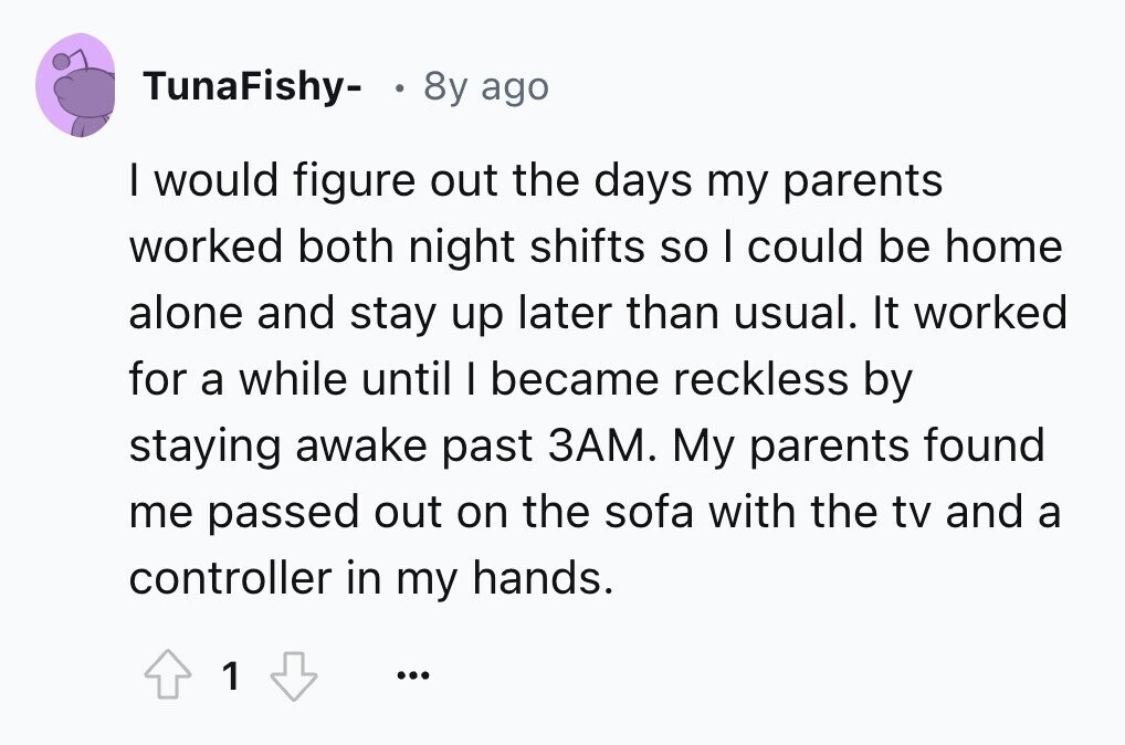 TunaFishy- . 8y ago I would figure out the days my parents worked both night shifts so I could be home alone and stay up later than usual. It worked for a while until I became reckless by staying awake past ЗАМ. My parents found me passed out on the sofa with the tv and a controller in my hands. 1 ...