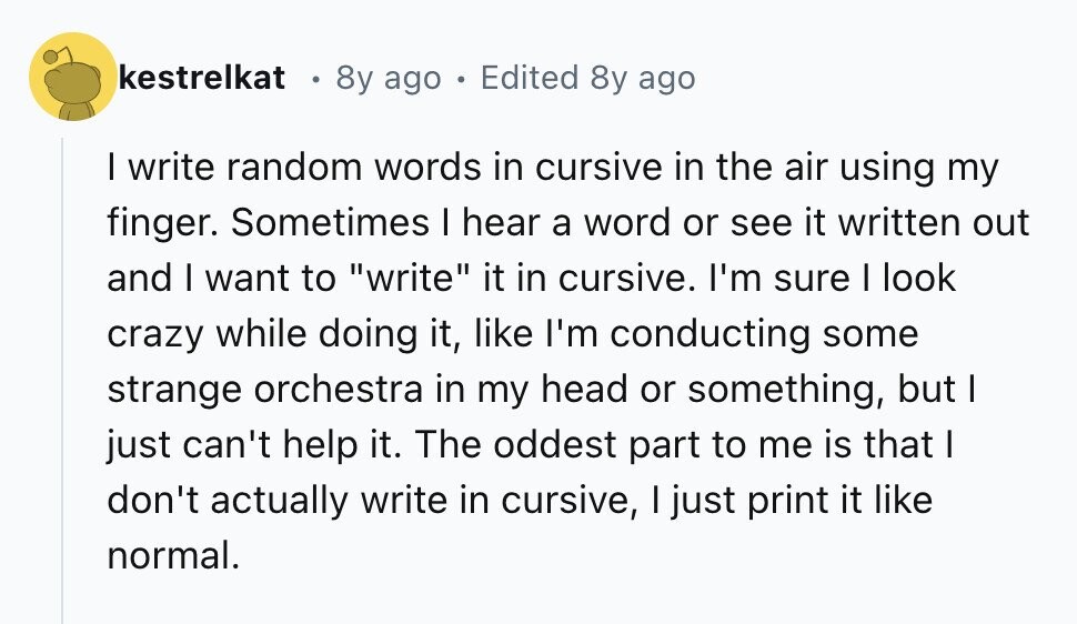 kestrelkat 8y ago Edited 8y ago I write random words in cursive in the air using my finger. Sometimes I hear a word or see it written out and I want to write it in cursive. I'm sure I look crazy while doing it, like I'm conducting some strange orchestra in my head or something, but I just can't help it. The oddest part to me is that I don't actually write in cursive, I just print it like normal.