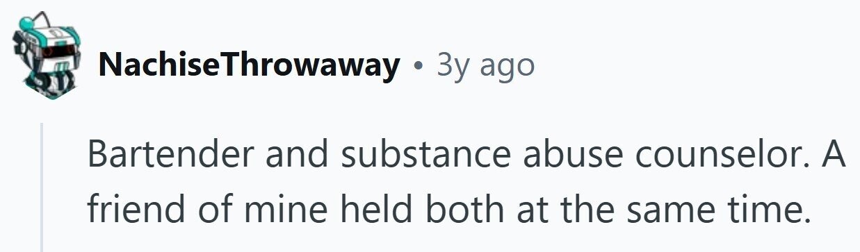 NachiseThrowaway . . 3y ago Bartender and substance abuse counselor. A friend of mine held both at the same time.