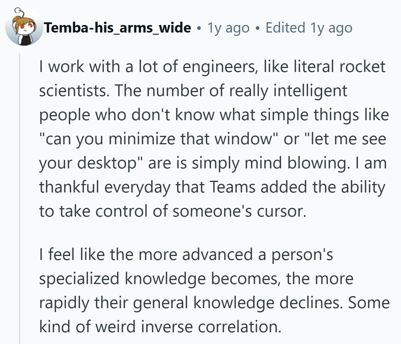Temba-his_arms_wide . 1y ago E Edited 1y ago I work with a lot of engineers, like literal rocket scientists. The number of really intelligent people who don't know what simple things like can you minimize that window or let me see your desktop are is simply mind blowing. I am thankful everyday that Teams added the ability to take control of someone's cursor. I feel like the more advanced a person's specialized knowledge becomes, the more rapidly their general knowledge declines. Some kind of weird inverse correlation.