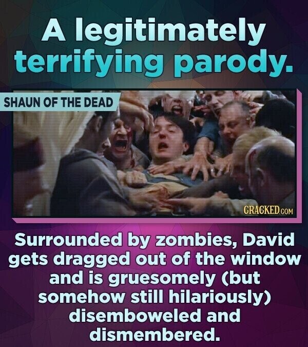 A legitimately terrifying parody. SHAUN OF THE DEAD CRACKED.COM Surrounded by zombies, David gets dragged out of the window and is gruesomely (but somehow still hilariously) disemboweled and dismembered.
