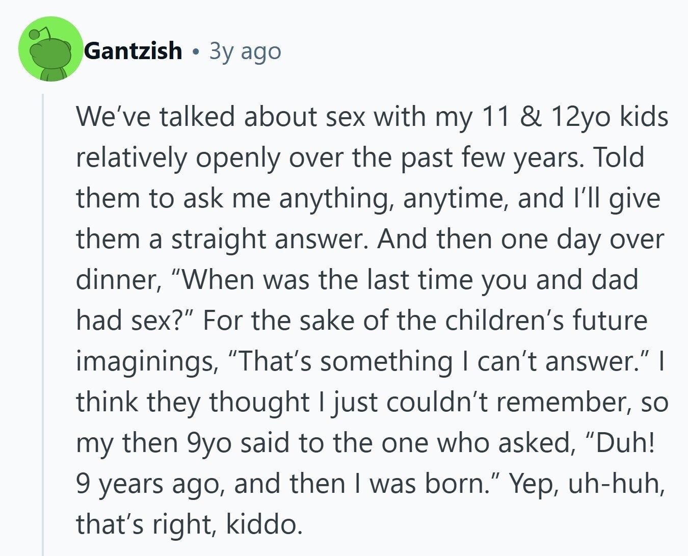 Gantzish Зу ago We've talked about sex with my 11 & 12yo kids relatively openly over the past few years. Told them to ask me anything, anytime, and I'll give them a straight answer. And then one day over dinner, When was the last time you and dad had sex? For the sake of the children's future imaginings, That's something I can't answer. I think they thought I just couldn't remember, so my then 9yo said to the one who asked, Duh! 9 years ago, and then I was born. Yep, uh-huh, that's right, kiddo. 