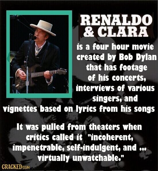 RENALDO & CLARA is a four hour movie created by Bob Dylan that has footage of his concerts, interviews of various singers, and vignettes based on lyrics from his songs It was pulled from theaters when critics called it incoherent, impenetrable, self-indulgent, and... virtually unwatchable. CRACKED.COM