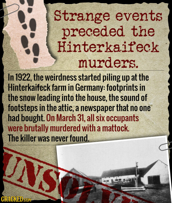 Strange events preceded the Hinterkaifeck murders. In 1922, the weirdness started piling up at the Hinterkaifeck farm in Germany: footprints in the snow leading into the house, the sound of footsteps in the attic, a newspaper that no one had bought. On March 31, all six occupants were brutally murdered with a mattock. The killer was never found. NS CRACKED.COM