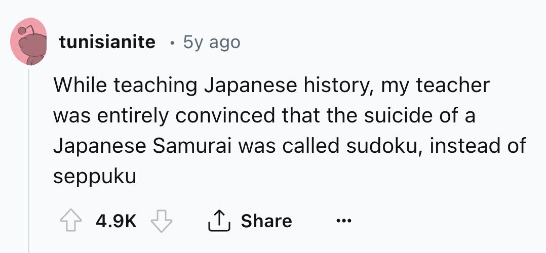 tunisianite 5y ago While teaching Japanese history, my teacher was entirely convinced that the suicide of a Japanese Samurai was called sudoku, instead of seppuku 4.9K Share ... 