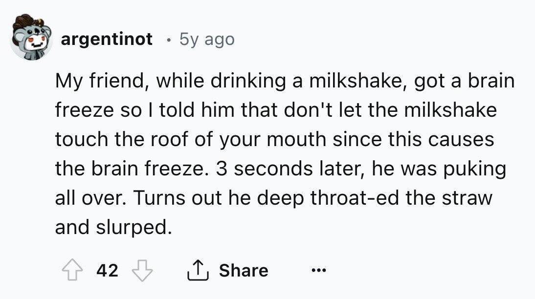 argentinot 5y ago My friend, while drinking a milkshake, got a brain freeze so I told him that don't let the milkshake touch the roof of your mouth since this causes the brain freeze. 3 seconds later, he was puking all over. Turns out he deep throat-ed the straw and slurped. 42 Share ... 