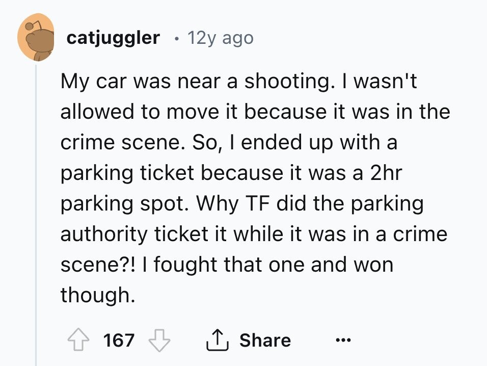 catjuggler . 12y ago My car was near a shooting. I wasn't allowed to move it because it was in the crime scene. So, I ended up with a parking ticket because it was a 2hr parking spot. Why TF did the parking authority ticket it while it was in a crime scene?! I fought that one and won though. 167 Share ... 