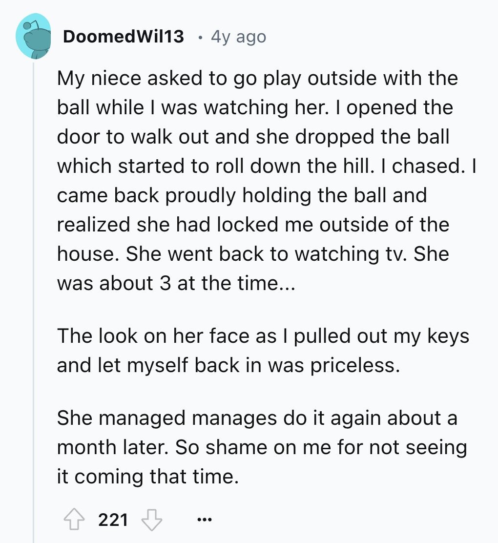 DoomedWil13 4y ago My niece asked to go play outside with the ball while I was watching her. I opened the door to walk out and she dropped the ball which started to roll down the hill. I chased. I came back proudly holding the ball and realized she had locked me outside of the house. She went back to watching tv. She was about 3 at the time... The look on her face as I pulled out my keys and let myself back in was priceless. She managed manages do it again about a month later. So shame on
