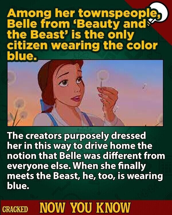 Among her townspeople, Belle from 'Beauty and the Beast' is the only citizen wearing the color blue. The creators purposely dressed her in this way to drive home the notion that Belle was different from everyone else. When she finally meets the Beast, he, too, is wearing blue. CRACKED NOW YOU KNOW