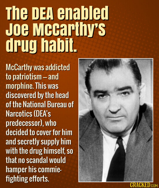 The DEA enabled Joe Mccarthy's drug habit. McCarthy was addicted to patriotism - and morphine. This was discovered by the head of the National Bureau of Narcotics (DEA's predecessor), who decided to cover for him and secretly supply him with the drug himself, so that no scandal would hamper his commie- fighting efforts. CRACKED.COM
