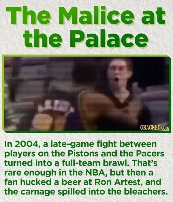 The Malice at the Palace CRACKED.COM In 2004, a late-game fight between players on the Pistons and the Pacers turned into a full-team brawl. That's rare enough in the NBA, but then a fan hucked a beer at Ron Artest, and the carnage spilled into the bleachers.
