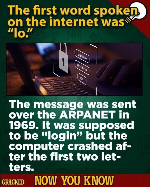 The first word spoken on the internet was lo. username OK The message was sent over the ARPANET in 1969. It was supposed to be login but the computer crashed af- ter the first two let- ters. CRACKED NOW YOU KNOW