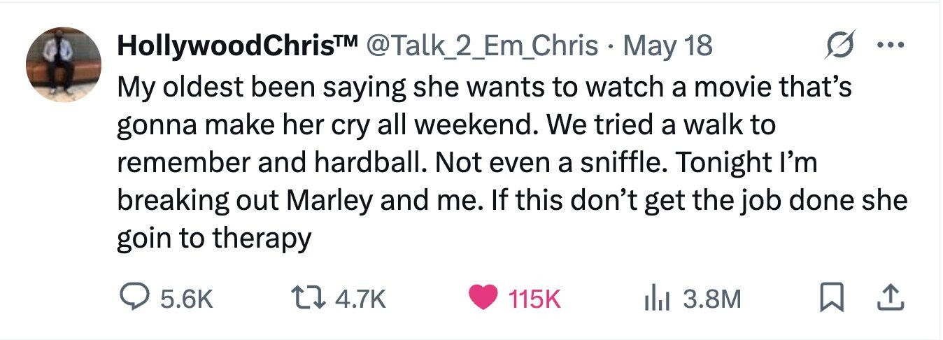 @Talk_2_Em_Chris May 18 HollywoodChris™ ... My oldest been saying she wants to watch a movie that's gonna make her cry all weekend. We tried a walk to remember and hardball. Not even a sniffle. Tonight I'm breaking out Marley and me. If this don't get the job done she goin to therapy 5.6K 4.7K 115K 3.8M