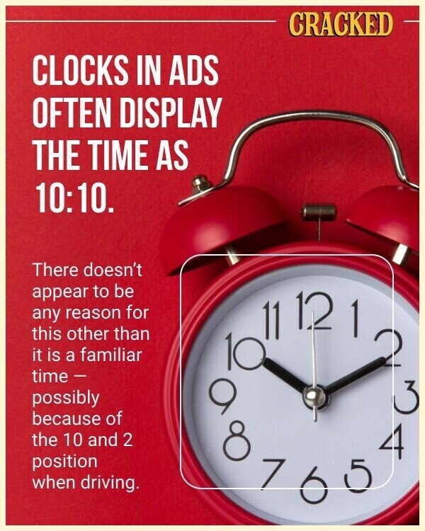 CRACKED CLOCKS IN ADS OFTEN DISPLAY THE TIME AS 10:10. There doesn't appear to be any reason for this other than it is a familiar 2 time - possibly 9 3 because of the 10 and 2 10 11 1.2 6 1 4 position 7 when driving. 5