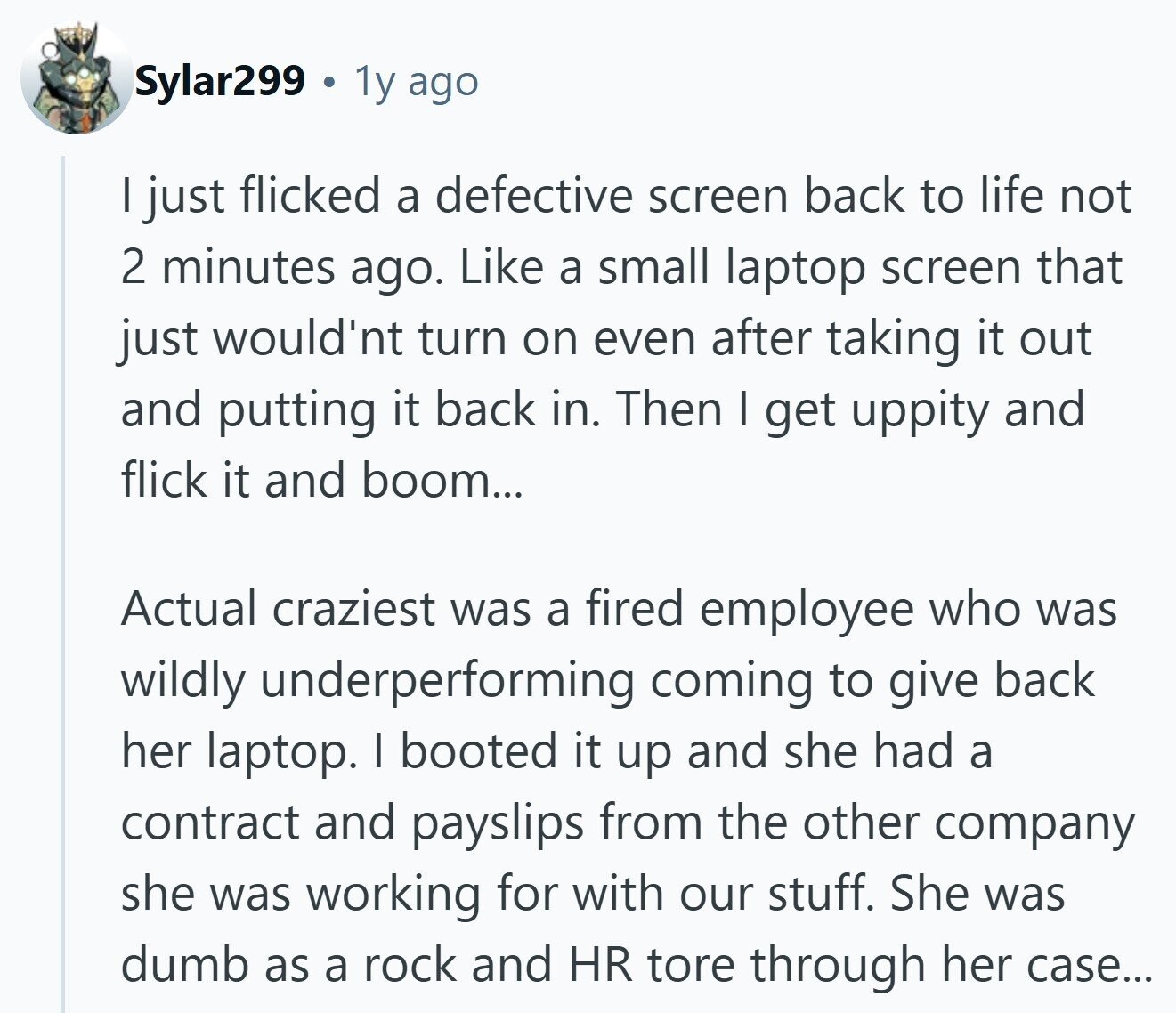 Sylar299 1y ago I just flicked a defective screen back to life not 2 minutes ago. Like a small laptop screen that just would'nt turn on even after taking it out and putting it back in. Then I get uppity and flick it and boom... Actual craziest was a fired employee who was wildly underperforming coming to give back her laptop. I booted it up and she had a contract and payslips from the other company she was working for with our stuff. She was dumb as a rock and HR tore through her case...