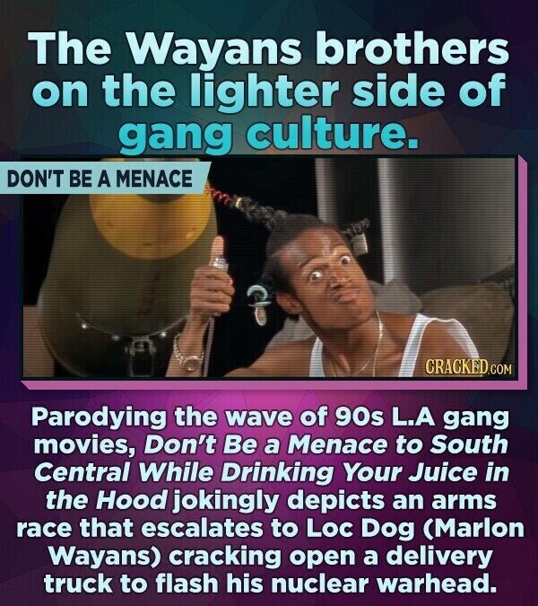 The Wayans brothers on the lighter side of gang culture. DON'T BE A MENACE CRACKED.COM Parodying the wave of 90s L.A gang movies, Don't Be a Menace to South Central While Drinking Your Juice in the Hood jokingly depicts an arms race that escalates to Loc Dog (Marlon Wayans) cracking open a delivery truck to flash his nuclear warhead.