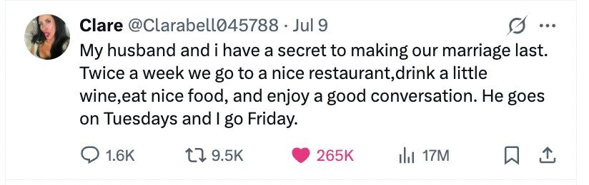 Clare @Clarabell045788 .J Jul 9 ... My husband and i have a secret to making our marriage last. Twice a week we go to a nice restaurant, t,drink a little wine,eat nice food, and enjoy a good conversation. Не goes on Tuesdays and I go Friday. 1.6K 9.5K 265K del 17M